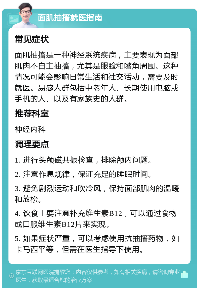 面肌抽搐就医指南 常见症状 面肌抽搐是一种神经系统疾病，主要表现为面部肌肉不自主抽搐，尤其是眼睑和嘴角周围。这种情况可能会影响日常生活和社交活动，需要及时就医。易感人群包括中老年人、长期使用电脑或手机的人、以及有家族史的人群。 推荐科室 神经内科 调理要点 1. 进行头颅磁共振检查，排除颅内问题。 2. 注意作息规律，保证充足的睡眠时间。 3. 避免剧烈运动和吹冷风，保持面部肌肉的温暖和放松。 4. 饮食上要注意补充维生素B12，可以通过食物或口服维生素B12片来实现。 5. 如果症状严重，可以考虑使用抗抽搐药物，如卡马西平等，但需在医生指导下使用。