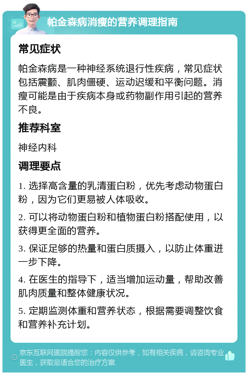 帕金森病消瘦的营养调理指南 常见症状 帕金森病是一种神经系统退行性疾病，常见症状包括震颤、肌肉僵硬、运动迟缓和平衡问题。消瘦可能是由于疾病本身或药物副作用引起的营养不良。 推荐科室 神经内科 调理要点 1. 选择高含量的乳清蛋白粉，优先考虑动物蛋白粉，因为它们更易被人体吸收。 2. 可以将动物蛋白粉和植物蛋白粉搭配使用，以获得更全面的营养。 3. 保证足够的热量和蛋白质摄入，以防止体重进一步下降。 4. 在医生的指导下，适当增加运动量，帮助改善肌肉质量和整体健康状况。 5. 定期监测体重和营养状态，根据需要调整饮食和营养补充计划。