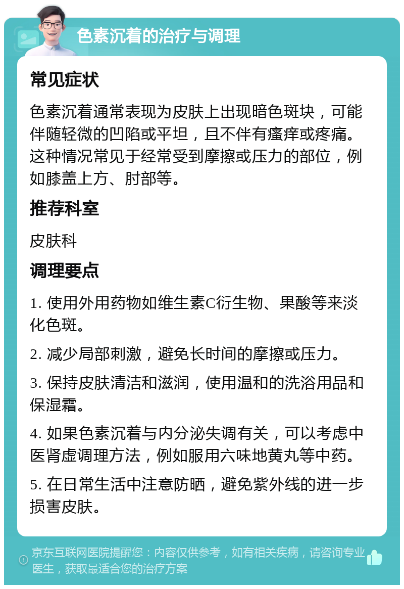 色素沉着的治疗与调理 常见症状 色素沉着通常表现为皮肤上出现暗色斑块，可能伴随轻微的凹陷或平坦，且不伴有瘙痒或疼痛。这种情况常见于经常受到摩擦或压力的部位，例如膝盖上方、肘部等。 推荐科室 皮肤科 调理要点 1. 使用外用药物如维生素C衍生物、果酸等来淡化色斑。 2. 减少局部刺激，避免长时间的摩擦或压力。 3. 保持皮肤清洁和滋润，使用温和的洗浴用品和保湿霜。 4. 如果色素沉着与内分泌失调有关，可以考虑中医肾虚调理方法，例如服用六味地黄丸等中药。 5. 在日常生活中注意防晒，避免紫外线的进一步损害皮肤。