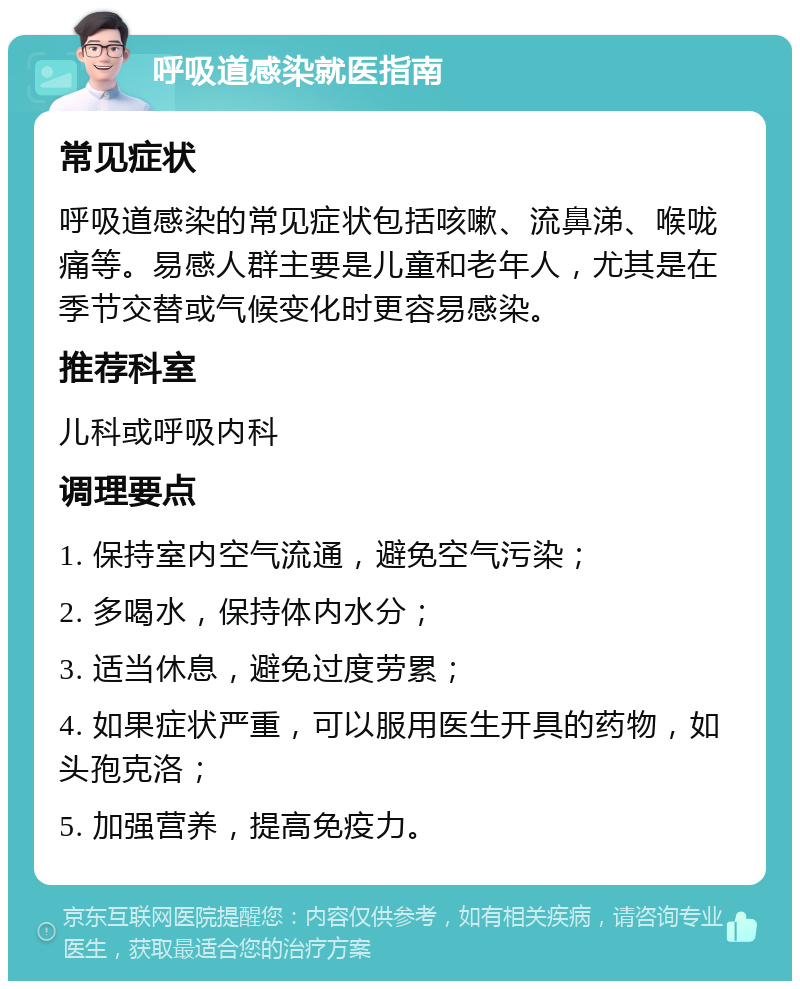 呼吸道感染就医指南 常见症状 呼吸道感染的常见症状包括咳嗽、流鼻涕、喉咙痛等。易感人群主要是儿童和老年人，尤其是在季节交替或气候变化时更容易感染。 推荐科室 儿科或呼吸内科 调理要点 1. 保持室内空气流通，避免空气污染； 2. 多喝水，保持体内水分； 3. 适当休息，避免过度劳累； 4. 如果症状严重，可以服用医生开具的药物，如头孢克洛； 5. 加强营养，提高免疫力。