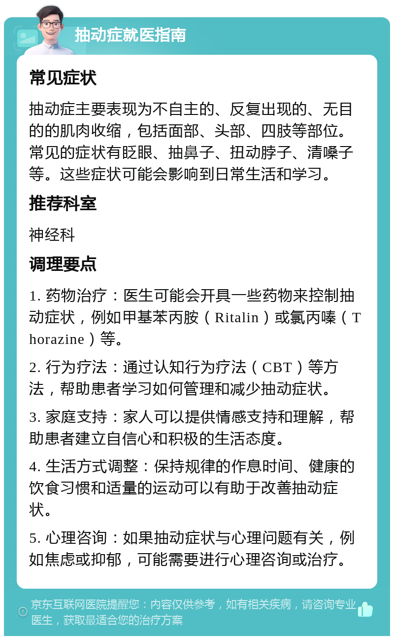 抽动症就医指南 常见症状 抽动症主要表现为不自主的、反复出现的、无目的的肌肉收缩，包括面部、头部、四肢等部位。常见的症状有眨眼、抽鼻子、扭动脖子、清嗓子等。这些症状可能会影响到日常生活和学习。 推荐科室 神经科 调理要点 1. 药物治疗：医生可能会开具一些药物来控制抽动症状，例如甲基苯丙胺（Ritalin）或氯丙嗪（Thorazine）等。 2. 行为疗法：通过认知行为疗法（CBT）等方法，帮助患者学习如何管理和减少抽动症状。 3. 家庭支持：家人可以提供情感支持和理解，帮助患者建立自信心和积极的生活态度。 4. 生活方式调整：保持规律的作息时间、健康的饮食习惯和适量的运动可以有助于改善抽动症状。 5. 心理咨询：如果抽动症状与心理问题有关，例如焦虑或抑郁，可能需要进行心理咨询或治疗。