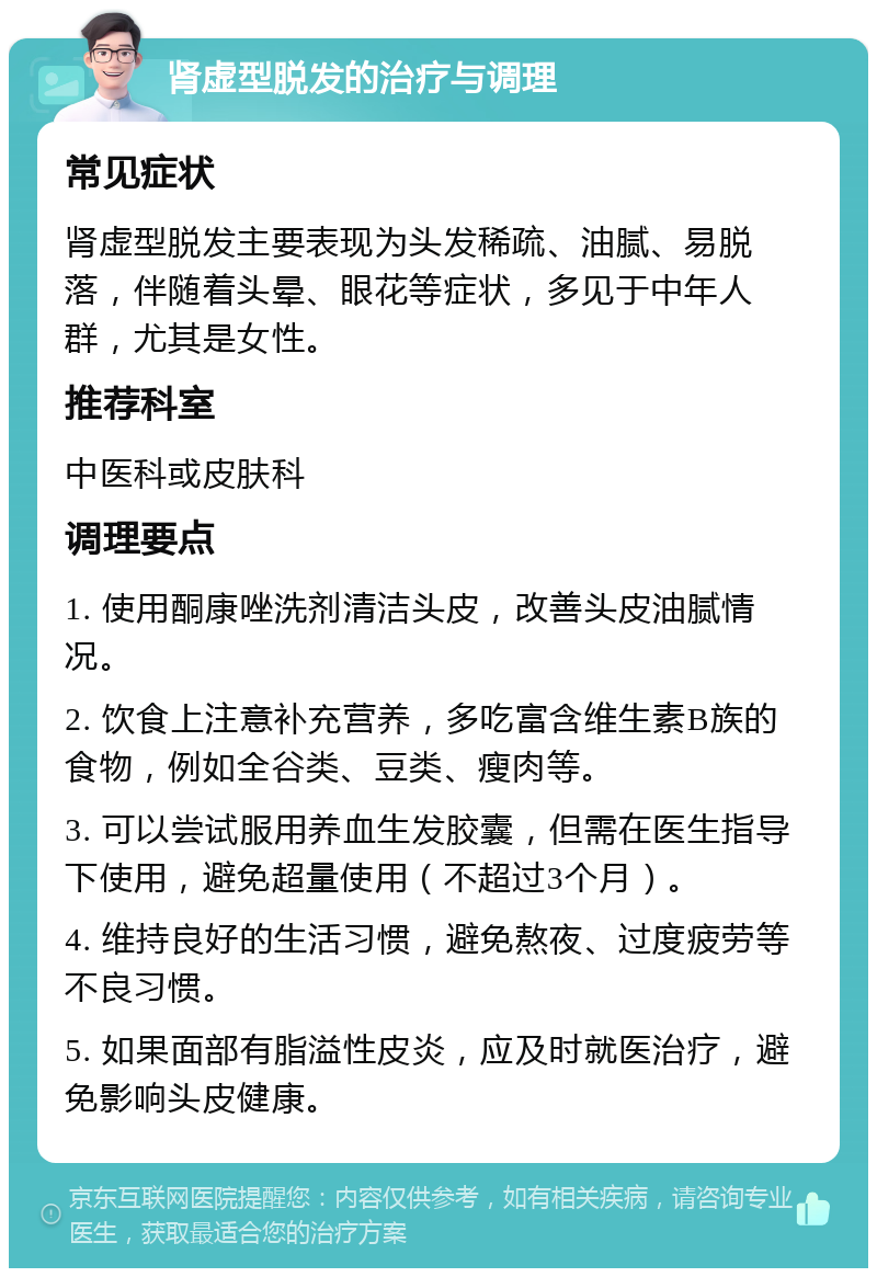 肾虚型脱发的治疗与调理 常见症状 肾虚型脱发主要表现为头发稀疏、油腻、易脱落，伴随着头晕、眼花等症状，多见于中年人群，尤其是女性。 推荐科室 中医科或皮肤科 调理要点 1. 使用酮康唑洗剂清洁头皮，改善头皮油腻情况。 2. 饮食上注意补充营养，多吃富含维生素B族的食物，例如全谷类、豆类、瘦肉等。 3. 可以尝试服用养血生发胶囊，但需在医生指导下使用，避免超量使用（不超过3个月）。 4. 维持良好的生活习惯，避免熬夜、过度疲劳等不良习惯。 5. 如果面部有脂溢性皮炎，应及时就医治疗，避免影响头皮健康。