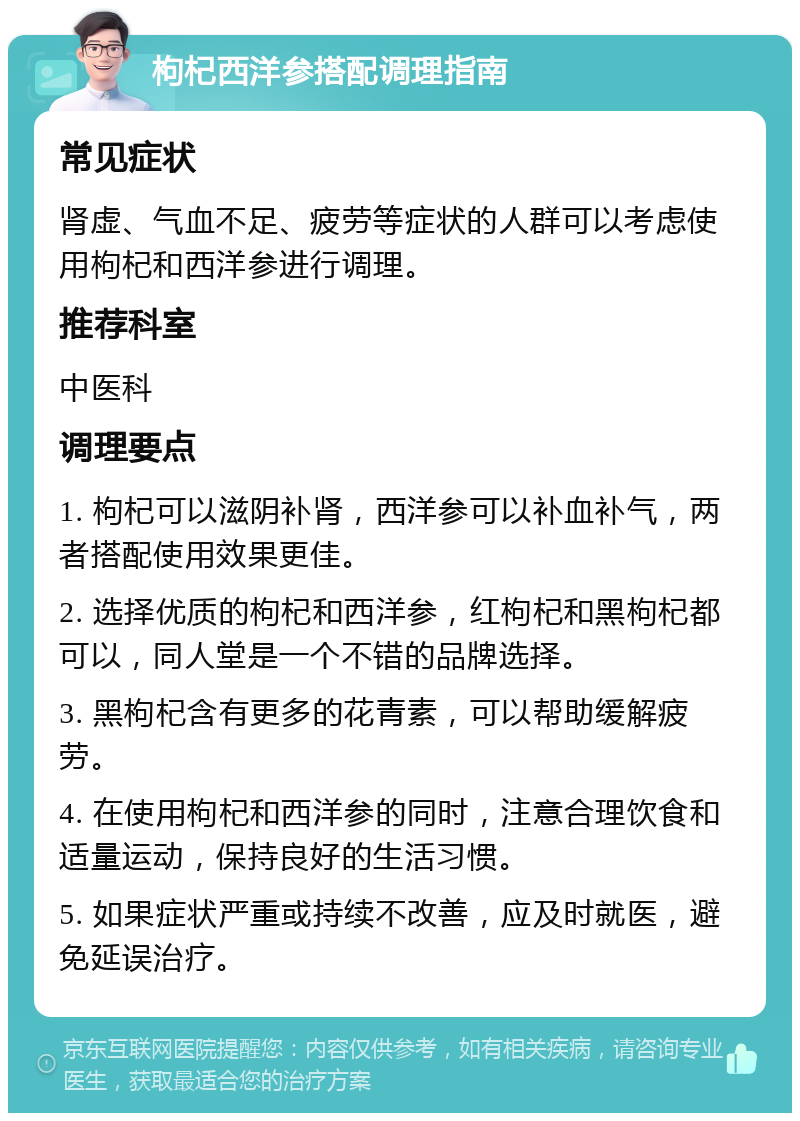 枸杞西洋参搭配调理指南 常见症状 肾虚、气血不足、疲劳等症状的人群可以考虑使用枸杞和西洋参进行调理。 推荐科室 中医科 调理要点 1. 枸杞可以滋阴补肾，西洋参可以补血补气，两者搭配使用效果更佳。 2. 选择优质的枸杞和西洋参，红枸杞和黑枸杞都可以，同人堂是一个不错的品牌选择。 3. 黑枸杞含有更多的花青素，可以帮助缓解疲劳。 4. 在使用枸杞和西洋参的同时，注意合理饮食和适量运动，保持良好的生活习惯。 5. 如果症状严重或持续不改善，应及时就医，避免延误治疗。