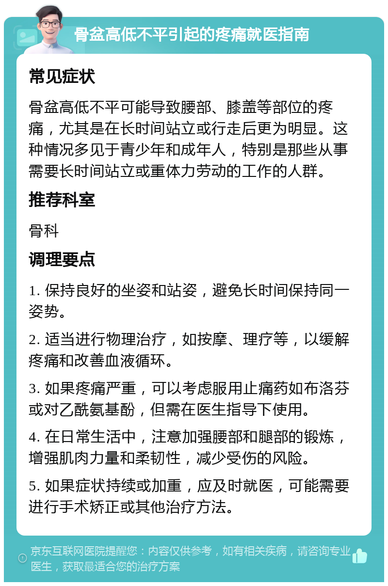 骨盆高低不平引起的疼痛就医指南 常见症状 骨盆高低不平可能导致腰部、膝盖等部位的疼痛，尤其是在长时间站立或行走后更为明显。这种情况多见于青少年和成年人，特别是那些从事需要长时间站立或重体力劳动的工作的人群。 推荐科室 骨科 调理要点 1. 保持良好的坐姿和站姿，避免长时间保持同一姿势。 2. 适当进行物理治疗，如按摩、理疗等，以缓解疼痛和改善血液循环。 3. 如果疼痛严重，可以考虑服用止痛药如布洛芬或对乙酰氨基酚，但需在医生指导下使用。 4. 在日常生活中，注意加强腰部和腿部的锻炼，增强肌肉力量和柔韧性，减少受伤的风险。 5. 如果症状持续或加重，应及时就医，可能需要进行手术矫正或其他治疗方法。