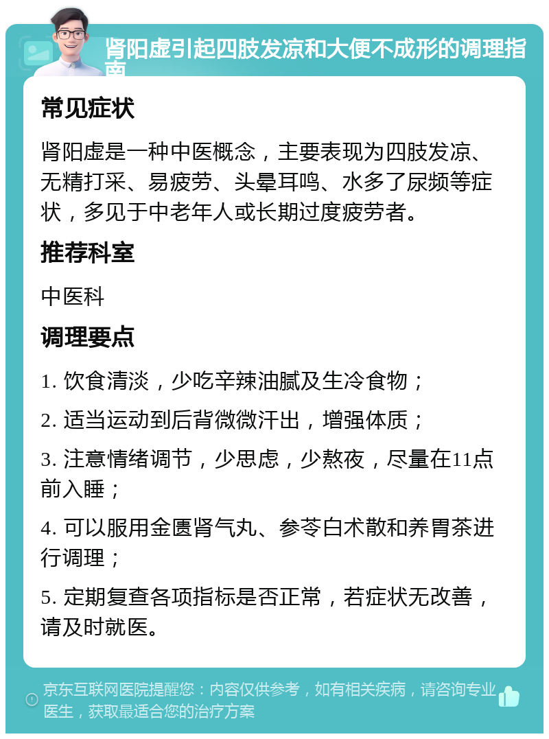 肾阳虚引起四肢发凉和大便不成形的调理指南 常见症状 肾阳虚是一种中医概念，主要表现为四肢发凉、无精打采、易疲劳、头晕耳鸣、水多了尿频等症状，多见于中老年人或长期过度疲劳者。 推荐科室 中医科 调理要点 1. 饮食清淡，少吃辛辣油腻及生冷食物； 2. 适当运动到后背微微汗出，增强体质； 3. 注意情绪调节，少思虑，少熬夜，尽量在11点前入睡； 4. 可以服用金匮肾气丸、参苓白术散和养胃茶进行调理； 5. 定期复查各项指标是否正常，若症状无改善，请及时就医。