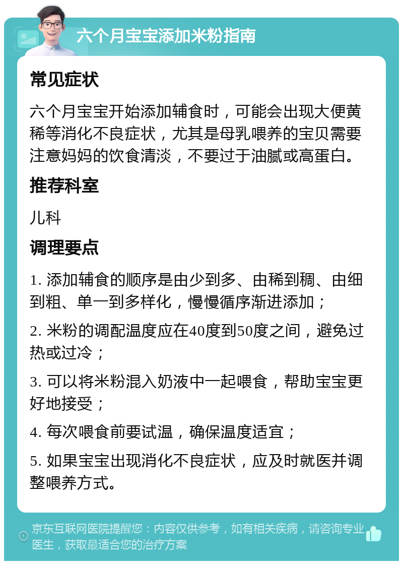 六个月宝宝添加米粉指南 常见症状 六个月宝宝开始添加辅食时，可能会出现大便黄稀等消化不良症状，尤其是母乳喂养的宝贝需要注意妈妈的饮食清淡，不要过于油腻或高蛋白。 推荐科室 儿科 调理要点 1. 添加辅食的顺序是由少到多、由稀到稠、由细到粗、单一到多样化，慢慢循序渐进添加； 2. 米粉的调配温度应在40度到50度之间，避免过热或过冷； 3. 可以将米粉混入奶液中一起喂食，帮助宝宝更好地接受； 4. 每次喂食前要试温，确保温度适宜； 5. 如果宝宝出现消化不良症状，应及时就医并调整喂养方式。