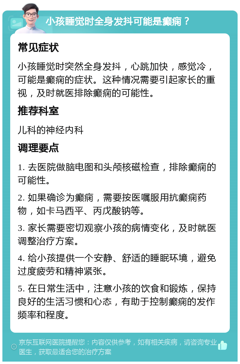 小孩睡觉时全身发抖可能是癫痫？ 常见症状 小孩睡觉时突然全身发抖，心跳加快，感觉冷，可能是癫痫的症状。这种情况需要引起家长的重视，及时就医排除癫痫的可能性。 推荐科室 儿科的神经内科 调理要点 1. 去医院做脑电图和头颅核磁检查，排除癫痫的可能性。 2. 如果确诊为癫痫，需要按医嘱服用抗癫痫药物，如卡马西平、丙戊酸钠等。 3. 家长需要密切观察小孩的病情变化，及时就医调整治疗方案。 4. 给小孩提供一个安静、舒适的睡眠环境，避免过度疲劳和精神紧张。 5. 在日常生活中，注意小孩的饮食和锻炼，保持良好的生活习惯和心态，有助于控制癫痫的发作频率和程度。