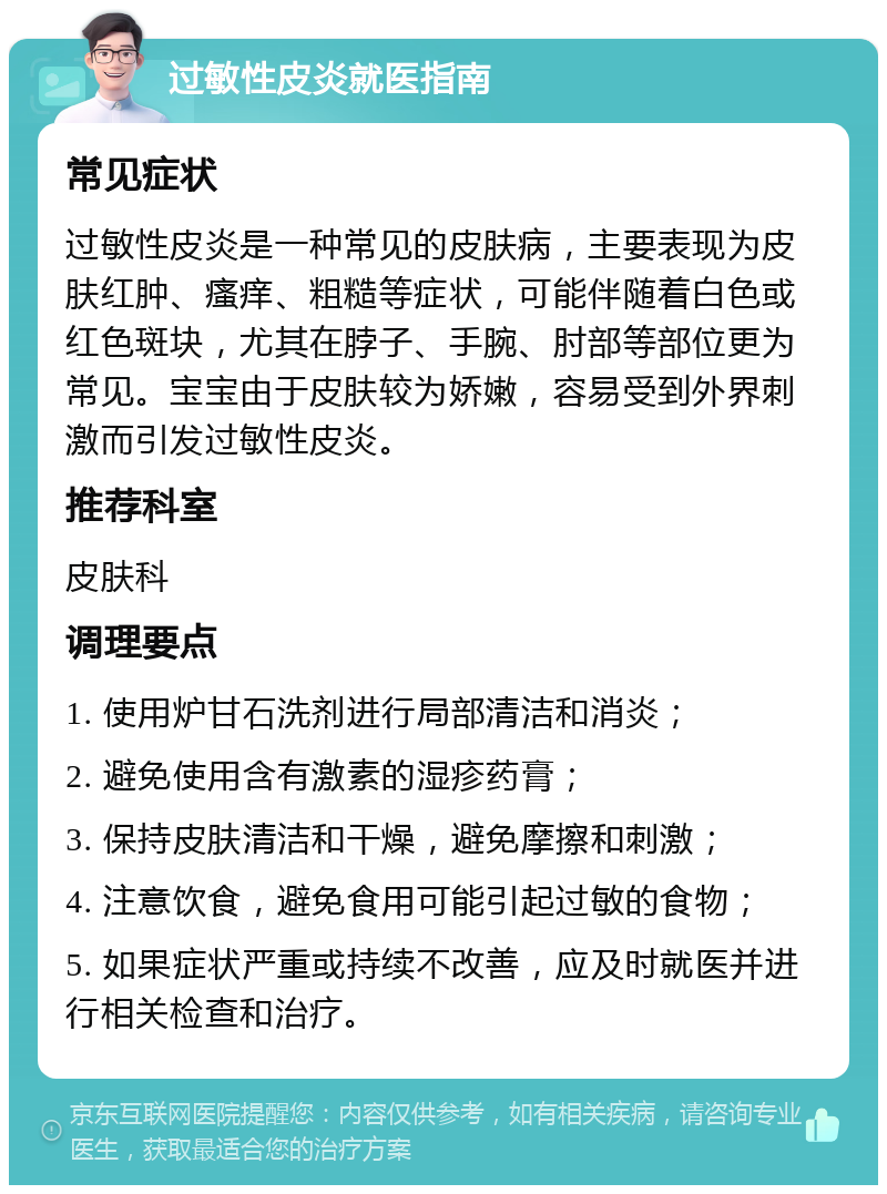 过敏性皮炎就医指南 常见症状 过敏性皮炎是一种常见的皮肤病，主要表现为皮肤红肿、瘙痒、粗糙等症状，可能伴随着白色或红色斑块，尤其在脖子、手腕、肘部等部位更为常见。宝宝由于皮肤较为娇嫩，容易受到外界刺激而引发过敏性皮炎。 推荐科室 皮肤科 调理要点 1. 使用炉甘石洗剂进行局部清洁和消炎； 2. 避免使用含有激素的湿疹药膏； 3. 保持皮肤清洁和干燥，避免摩擦和刺激； 4. 注意饮食，避免食用可能引起过敏的食物； 5. 如果症状严重或持续不改善，应及时就医并进行相关检查和治疗。