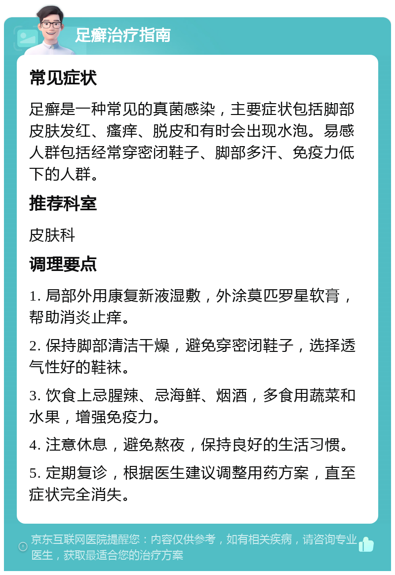 足癣治疗指南 常见症状 足癣是一种常见的真菌感染，主要症状包括脚部皮肤发红、瘙痒、脱皮和有时会出现水泡。易感人群包括经常穿密闭鞋子、脚部多汗、免疫力低下的人群。 推荐科室 皮肤科 调理要点 1. 局部外用康复新液湿敷，外涂莫匹罗星软膏，帮助消炎止痒。 2. 保持脚部清洁干燥，避免穿密闭鞋子，选择透气性好的鞋袜。 3. 饮食上忌腥辣、忌海鲜、烟酒，多食用蔬菜和水果，增强免疫力。 4. 注意休息，避免熬夜，保持良好的生活习惯。 5. 定期复诊，根据医生建议调整用药方案，直至症状完全消失。