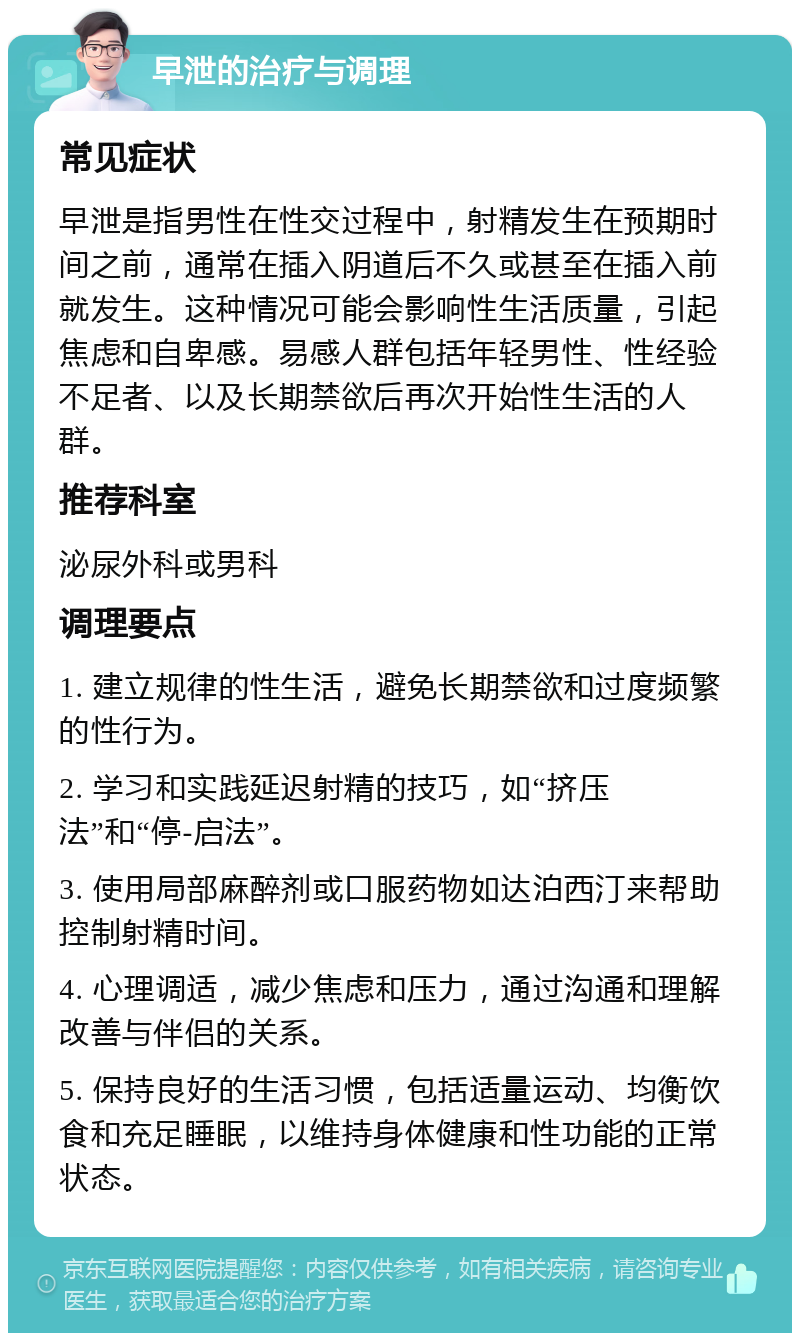 早泄的治疗与调理 常见症状 早泄是指男性在性交过程中，射精发生在预期时间之前，通常在插入阴道后不久或甚至在插入前就发生。这种情况可能会影响性生活质量，引起焦虑和自卑感。易感人群包括年轻男性、性经验不足者、以及长期禁欲后再次开始性生活的人群。 推荐科室 泌尿外科或男科 调理要点 1. 建立规律的性生活，避免长期禁欲和过度频繁的性行为。 2. 学习和实践延迟射精的技巧，如“挤压法”和“停-启法”。 3. 使用局部麻醉剂或口服药物如达泊西汀来帮助控制射精时间。 4. 心理调适，减少焦虑和压力，通过沟通和理解改善与伴侣的关系。 5. 保持良好的生活习惯，包括适量运动、均衡饮食和充足睡眠，以维持身体健康和性功能的正常状态。