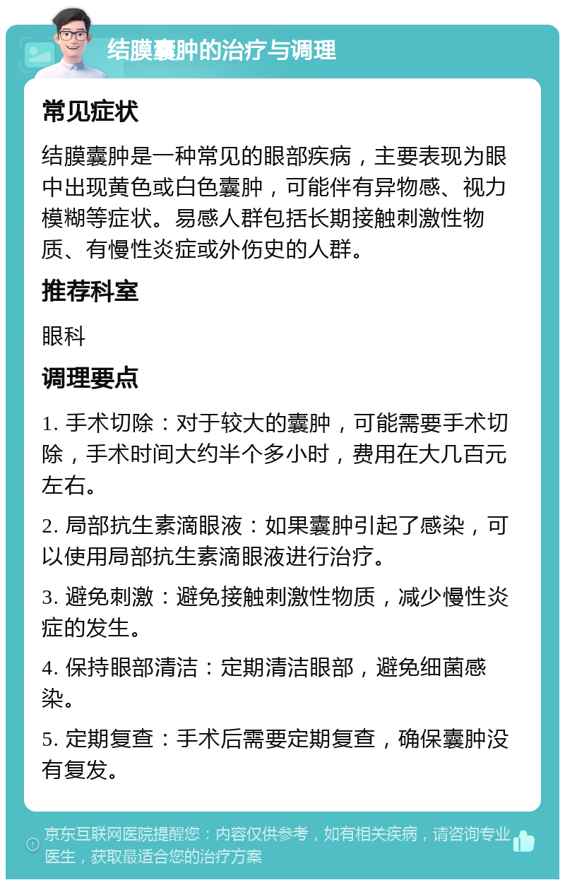 结膜囊肿的治疗与调理 常见症状 结膜囊肿是一种常见的眼部疾病，主要表现为眼中出现黄色或白色囊肿，可能伴有异物感、视力模糊等症状。易感人群包括长期接触刺激性物质、有慢性炎症或外伤史的人群。 推荐科室 眼科 调理要点 1. 手术切除：对于较大的囊肿，可能需要手术切除，手术时间大约半个多小时，费用在大几百元左右。 2. 局部抗生素滴眼液：如果囊肿引起了感染，可以使用局部抗生素滴眼液进行治疗。 3. 避免刺激：避免接触刺激性物质，减少慢性炎症的发生。 4. 保持眼部清洁：定期清洁眼部，避免细菌感染。 5. 定期复查：手术后需要定期复查，确保囊肿没有复发。