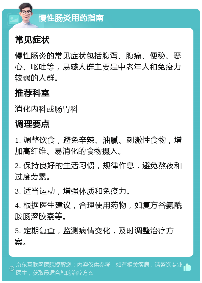 慢性肠炎用药指南 常见症状 慢性肠炎的常见症状包括腹泻、腹痛、便秘、恶心、呕吐等，易感人群主要是中老年人和免疫力较弱的人群。 推荐科室 消化内科或肠胃科 调理要点 1. 调整饮食，避免辛辣、油腻、刺激性食物，增加高纤维、易消化的食物摄入。 2. 保持良好的生活习惯，规律作息，避免熬夜和过度劳累。 3. 适当运动，增强体质和免疫力。 4. 根据医生建议，合理使用药物，如复方谷氨酰胺肠溶胶囊等。 5. 定期复查，监测病情变化，及时调整治疗方案。