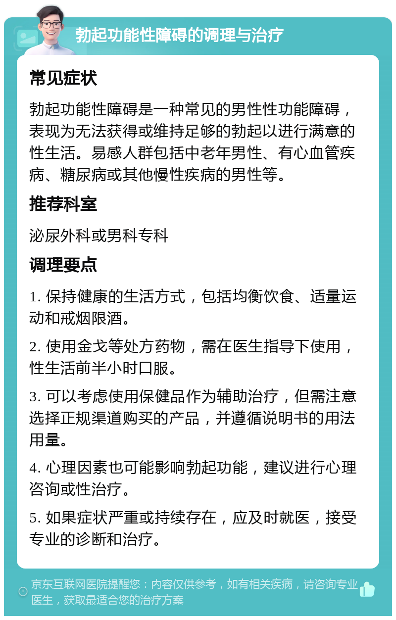 勃起功能性障碍的调理与治疗 常见症状 勃起功能性障碍是一种常见的男性性功能障碍，表现为无法获得或维持足够的勃起以进行满意的性生活。易感人群包括中老年男性、有心血管疾病、糖尿病或其他慢性疾病的男性等。 推荐科室 泌尿外科或男科专科 调理要点 1. 保持健康的生活方式，包括均衡饮食、适量运动和戒烟限酒。 2. 使用金戈等处方药物，需在医生指导下使用，性生活前半小时口服。 3. 可以考虑使用保健品作为辅助治疗，但需注意选择正规渠道购买的产品，并遵循说明书的用法用量。 4. 心理因素也可能影响勃起功能，建议进行心理咨询或性治疗。 5. 如果症状严重或持续存在，应及时就医，接受专业的诊断和治疗。