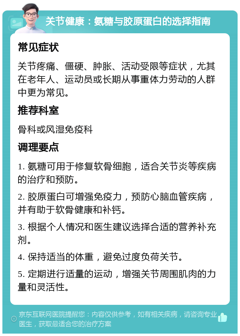 关节健康：氨糖与胶原蛋白的选择指南 常见症状 关节疼痛、僵硬、肿胀、活动受限等症状，尤其在老年人、运动员或长期从事重体力劳动的人群中更为常见。 推荐科室 骨科或风湿免疫科 调理要点 1. 氨糖可用于修复软骨细胞，适合关节炎等疾病的治疗和预防。 2. 胶原蛋白可增强免疫力，预防心脑血管疾病，并有助于软骨健康和补钙。 3. 根据个人情况和医生建议选择合适的营养补充剂。 4. 保持适当的体重，避免过度负荷关节。 5. 定期进行适量的运动，增强关节周围肌肉的力量和灵活性。