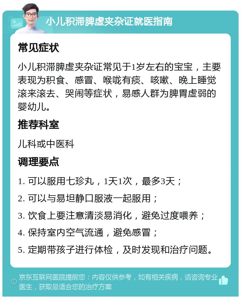 小儿积滞脾虚夹杂证就医指南 常见症状 小儿积滞脾虚夹杂证常见于1岁左右的宝宝，主要表现为积食、感冒、喉咙有痰、咳嗽、晚上睡觉滚来滚去、哭闹等症状，易感人群为脾胃虚弱的婴幼儿。 推荐科室 儿科或中医科 调理要点 1. 可以服用七珍丸，1天1次，最多3天； 2. 可以与易坦静口服液一起服用； 3. 饮食上要注意清淡易消化，避免过度喂养； 4. 保持室内空气流通，避免感冒； 5. 定期带孩子进行体检，及时发现和治疗问题。