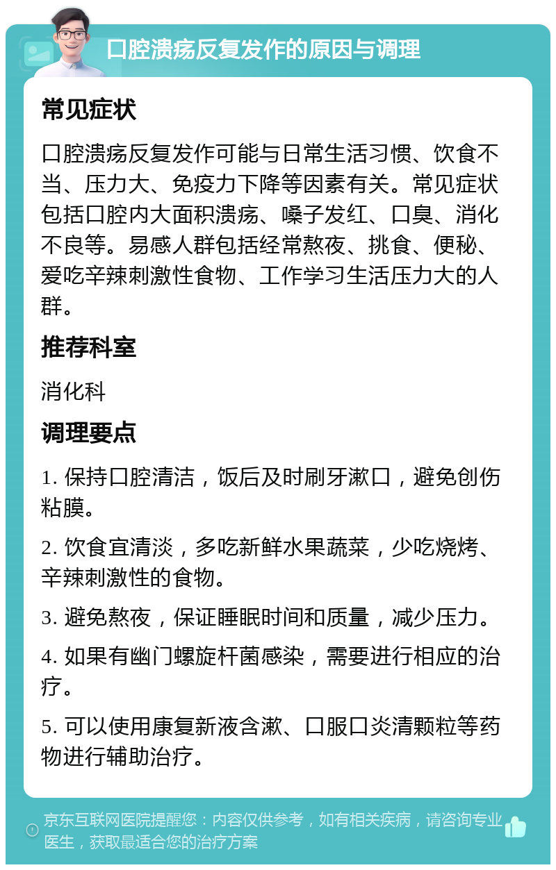 口腔溃疡反复发作的原因与调理 常见症状 口腔溃疡反复发作可能与日常生活习惯、饮食不当、压力大、免疫力下降等因素有关。常见症状包括口腔内大面积溃疡、嗓子发红、口臭、消化不良等。易感人群包括经常熬夜、挑食、便秘、爱吃辛辣刺激性食物、工作学习生活压力大的人群。 推荐科室 消化科 调理要点 1. 保持口腔清洁，饭后及时刷牙漱口，避免创伤粘膜。 2. 饮食宜清淡，多吃新鲜水果蔬菜，少吃烧烤、辛辣刺激性的食物。 3. 避免熬夜，保证睡眠时间和质量，减少压力。 4. 如果有幽门螺旋杆菌感染，需要进行相应的治疗。 5. 可以使用康复新液含漱、口服口炎清颗粒等药物进行辅助治疗。