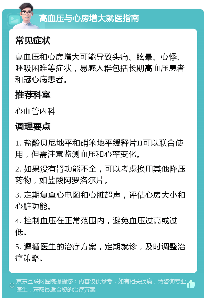 高血压与心房增大就医指南 常见症状 高血压和心房增大可能导致头痛、眩晕、心悸、呼吸困难等症状，易感人群包括长期高血压患者和冠心病患者。 推荐科室 心血管内科 调理要点 1. 盐酸贝尼地平和硝笨地平缓释片II可以联合使用，但需注意监测血压和心率变化。 2. 如果没有肾功能不全，可以考虑换用其他降压药物，如盐酸阿罗洛尔片。 3. 定期复查心电图和心脏超声，评估心房大小和心脏功能。 4. 控制血压在正常范围内，避免血压过高或过低。 5. 遵循医生的治疗方案，定期就诊，及时调整治疗策略。