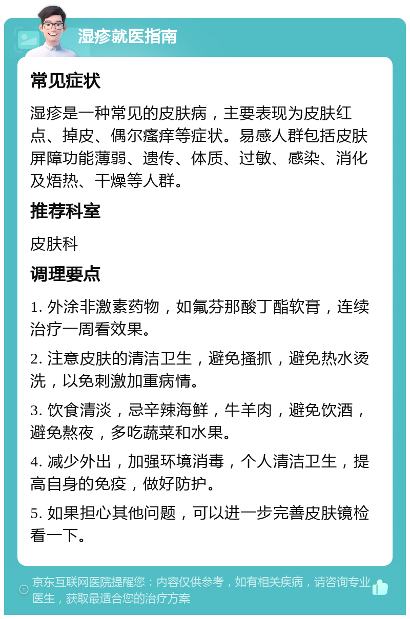 湿疹就医指南 常见症状 湿疹是一种常见的皮肤病，主要表现为皮肤红点、掉皮、偶尔瘙痒等症状。易感人群包括皮肤屏障功能薄弱、遗传、体质、过敏、感染、消化及焐热、干燥等人群。 推荐科室 皮肤科 调理要点 1. 外涂非激素药物，如氟芬那酸丁酯软膏，连续治疗一周看效果。 2. 注意皮肤的清洁卫生，避免搔抓，避免热水烫洗，以免刺激加重病情。 3. 饮食清淡，忌辛辣海鲜，牛羊肉，避免饮酒，避免熬夜，多吃蔬菜和水果。 4. 减少外出，加强环境消毒，个人清洁卫生，提高自身的免疫，做好防护。 5. 如果担心其他问题，可以进一步完善皮肤镜检看一下。