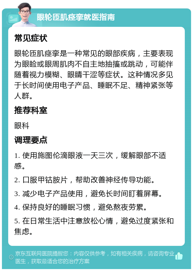 眼轮匝肌痉挛就医指南 常见症状 眼轮匝肌痉挛是一种常见的眼部疾病，主要表现为眼睑或眼周肌肉不自主地抽搐或跳动，可能伴随着视力模糊、眼睛干涩等症状。这种情况多见于长时间使用电子产品、睡眠不足、精神紧张等人群。 推荐科室 眼科 调理要点 1. 使用施图伦滴眼液一天三次，缓解眼部不适感。 2. 口服甲钴胺片，帮助改善神经传导功能。 3. 减少电子产品使用，避免长时间盯着屏幕。 4. 保持良好的睡眠习惯，避免熬夜劳累。 5. 在日常生活中注意放松心情，避免过度紧张和焦虑。