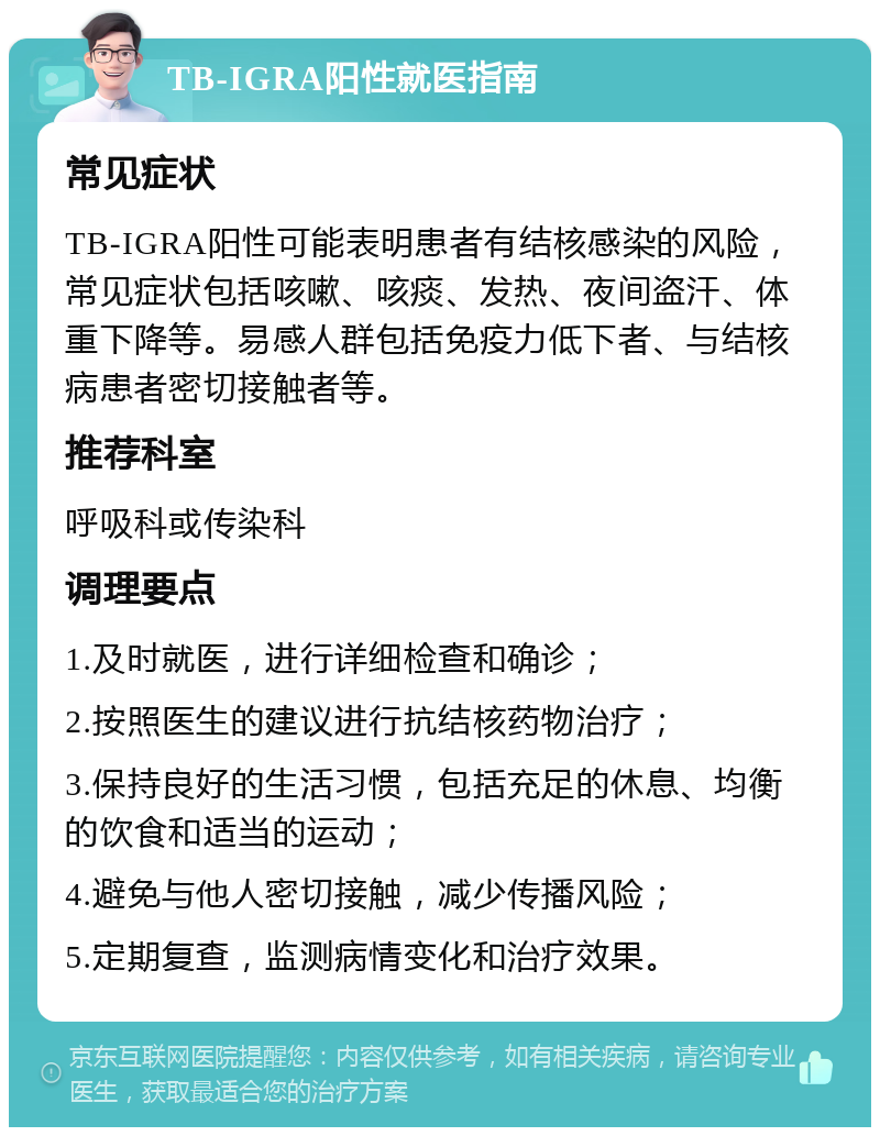 TB-IGRA阳性就医指南 常见症状 TB-IGRA阳性可能表明患者有结核感染的风险，常见症状包括咳嗽、咳痰、发热、夜间盗汗、体重下降等。易感人群包括免疫力低下者、与结核病患者密切接触者等。 推荐科室 呼吸科或传染科 调理要点 1.及时就医，进行详细检查和确诊； 2.按照医生的建议进行抗结核药物治疗； 3.保持良好的生活习惯，包括充足的休息、均衡的饮食和适当的运动； 4.避免与他人密切接触，减少传播风险； 5.定期复查，监测病情变化和治疗效果。