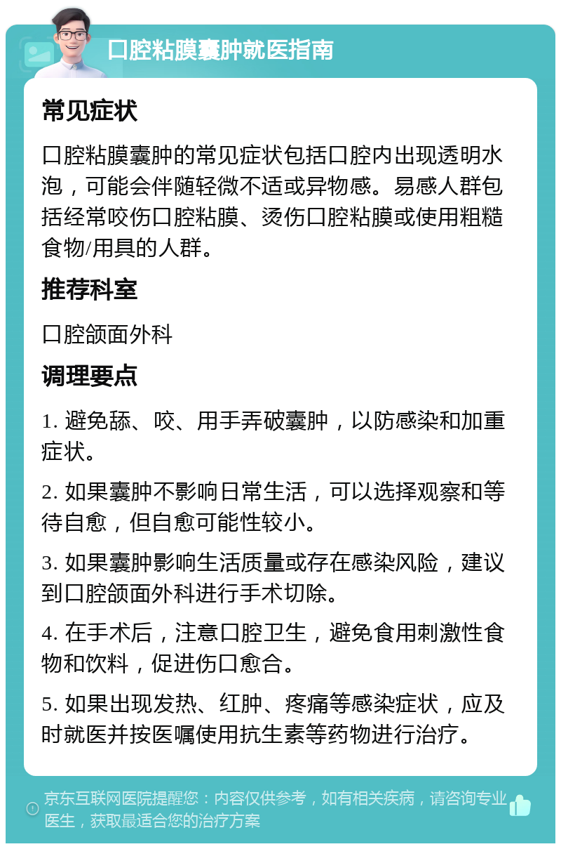 口腔粘膜囊肿就医指南 常见症状 口腔粘膜囊肿的常见症状包括口腔内出现透明水泡，可能会伴随轻微不适或异物感。易感人群包括经常咬伤口腔粘膜、烫伤口腔粘膜或使用粗糙食物/用具的人群。 推荐科室 口腔颌面外科 调理要点 1. 避免舔、咬、用手弄破囊肿，以防感染和加重症状。 2. 如果囊肿不影响日常生活，可以选择观察和等待自愈，但自愈可能性较小。 3. 如果囊肿影响生活质量或存在感染风险，建议到口腔颌面外科进行手术切除。 4. 在手术后，注意口腔卫生，避免食用刺激性食物和饮料，促进伤口愈合。 5. 如果出现发热、红肿、疼痛等感染症状，应及时就医并按医嘱使用抗生素等药物进行治疗。