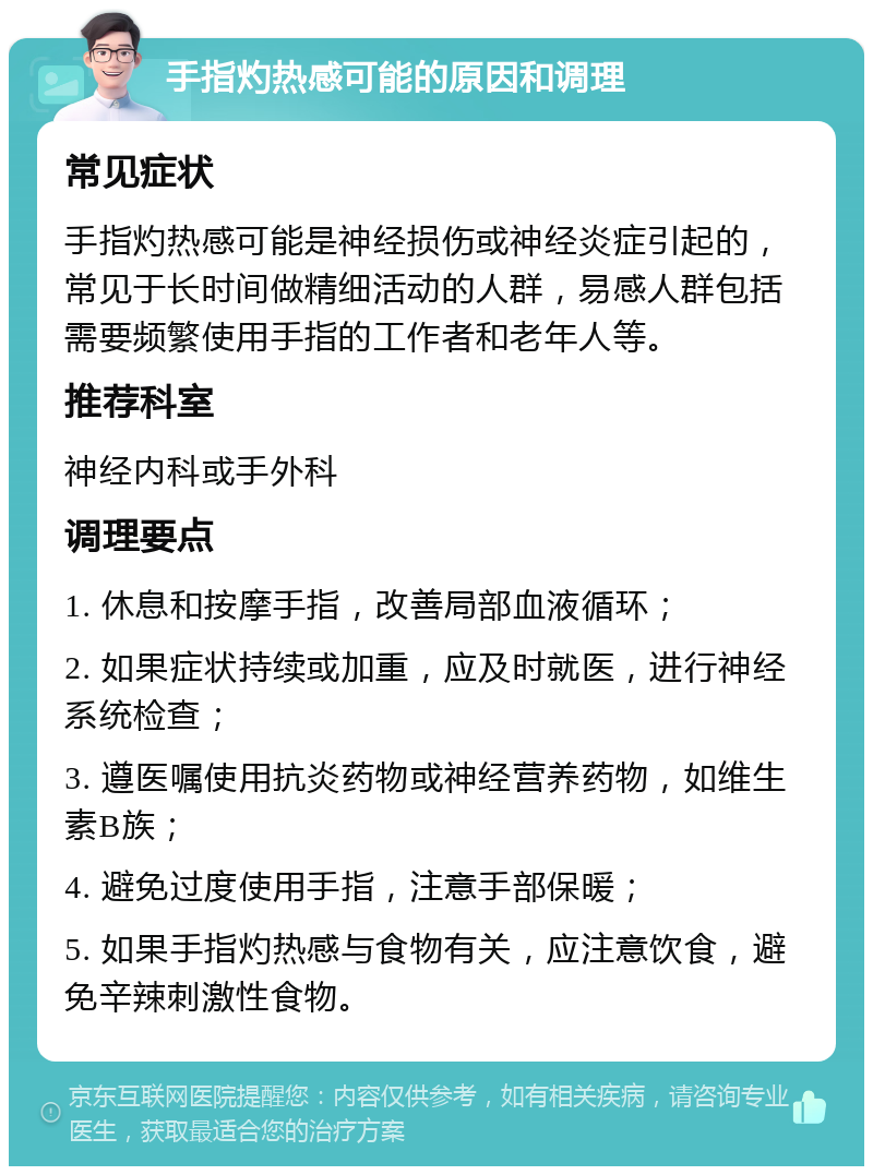 手指灼热感可能的原因和调理 常见症状 手指灼热感可能是神经损伤或神经炎症引起的，常见于长时间做精细活动的人群，易感人群包括需要频繁使用手指的工作者和老年人等。 推荐科室 神经内科或手外科 调理要点 1. 休息和按摩手指，改善局部血液循环； 2. 如果症状持续或加重，应及时就医，进行神经系统检查； 3. 遵医嘱使用抗炎药物或神经营养药物，如维生素B族； 4. 避免过度使用手指，注意手部保暖； 5. 如果手指灼热感与食物有关，应注意饮食，避免辛辣刺激性食物。