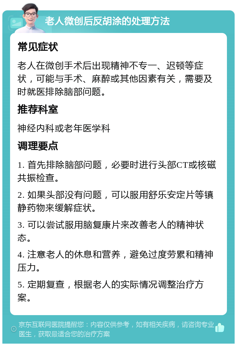 老人微创后反胡涂的处理方法 常见症状 老人在微创手术后出现精神不专一、迟顿等症状，可能与手术、麻醉或其他因素有关，需要及时就医排除脑部问题。 推荐科室 神经内科或老年医学科 调理要点 1. 首先排除脑部问题，必要时进行头部CT或核磁共振检查。 2. 如果头部没有问题，可以服用舒乐安定片等镇静药物来缓解症状。 3. 可以尝试服用脑复康片来改善老人的精神状态。 4. 注意老人的休息和营养，避免过度劳累和精神压力。 5. 定期复查，根据老人的实际情况调整治疗方案。