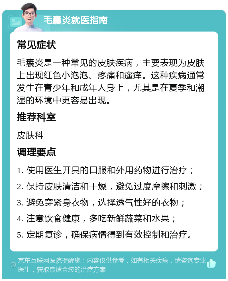 毛囊炎就医指南 常见症状 毛囊炎是一种常见的皮肤疾病，主要表现为皮肤上出现红色小泡泡、疼痛和瘙痒。这种疾病通常发生在青少年和成年人身上，尤其是在夏季和潮湿的环境中更容易出现。 推荐科室 皮肤科 调理要点 1. 使用医生开具的口服和外用药物进行治疗； 2. 保持皮肤清洁和干燥，避免过度摩擦和刺激； 3. 避免穿紧身衣物，选择透气性好的衣物； 4. 注意饮食健康，多吃新鲜蔬菜和水果； 5. 定期复诊，确保病情得到有效控制和治疗。