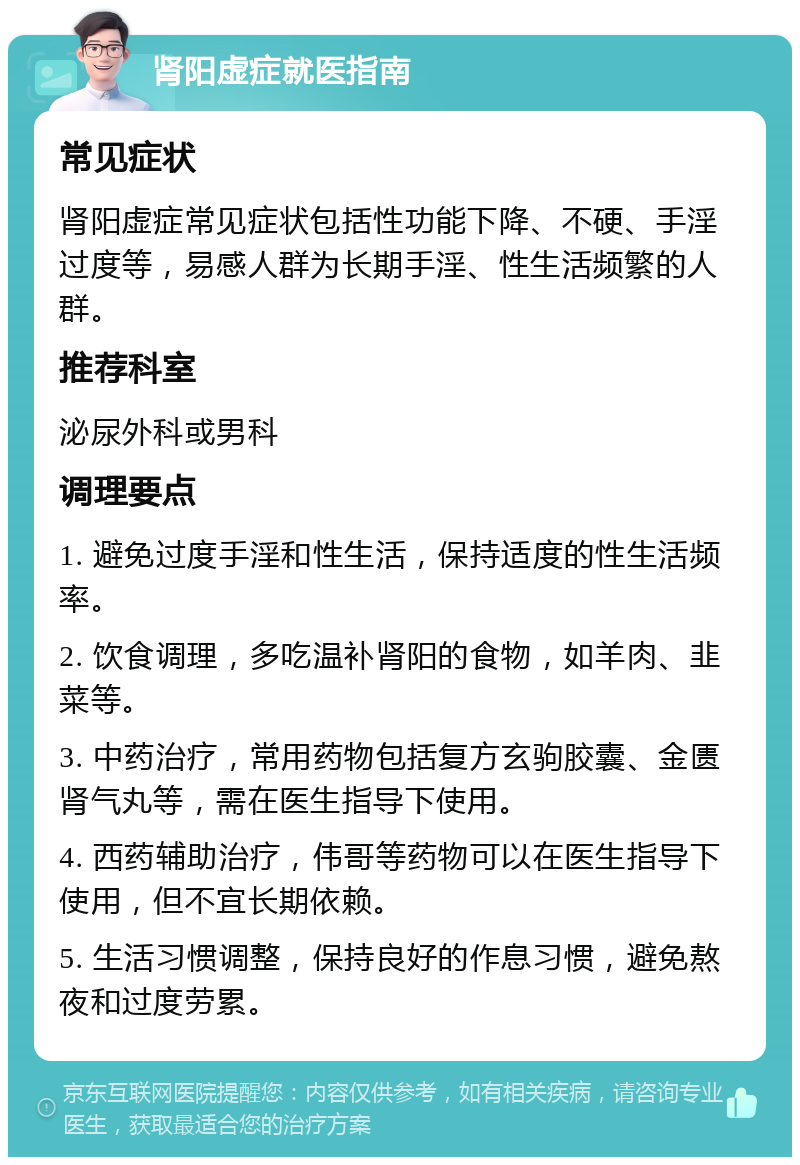 肾阳虚症就医指南 常见症状 肾阳虚症常见症状包括性功能下降、不硬、手淫过度等，易感人群为长期手淫、性生活频繁的人群。 推荐科室 泌尿外科或男科 调理要点 1. 避免过度手淫和性生活，保持适度的性生活频率。 2. 饮食调理，多吃温补肾阳的食物，如羊肉、韭菜等。 3. 中药治疗，常用药物包括复方玄驹胶囊、金匮肾气丸等，需在医生指导下使用。 4. 西药辅助治疗，伟哥等药物可以在医生指导下使用，但不宜长期依赖。 5. 生活习惯调整，保持良好的作息习惯，避免熬夜和过度劳累。