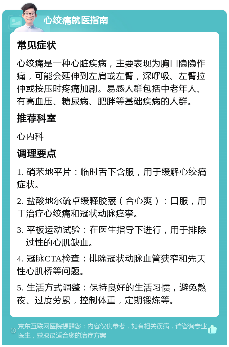 心绞痛就医指南 常见症状 心绞痛是一种心脏疾病，主要表现为胸口隐隐作痛，可能会延伸到左肩或左臂，深呼吸、左臂拉伸或按压时疼痛加剧。易感人群包括中老年人、有高血压、糖尿病、肥胖等基础疾病的人群。 推荐科室 心内科 调理要点 1. 硝苯地平片：临时舌下含服，用于缓解心绞痛症状。 2. 盐酸地尔硫卓缓释胶囊（合心爽）：口服，用于治疗心绞痛和冠状动脉痉挛。 3. 平板运动试验：在医生指导下进行，用于排除一过性的心肌缺血。 4. 冠脉CTA检查：排除冠状动脉血管狭窄和先天性心肌桥等问题。 5. 生活方式调整：保持良好的生活习惯，避免熬夜、过度劳累，控制体重，定期锻炼等。