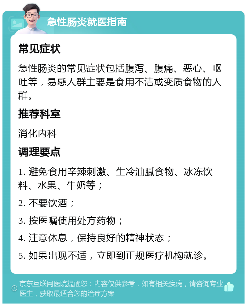 急性肠炎就医指南 常见症状 急性肠炎的常见症状包括腹泻、腹痛、恶心、呕吐等，易感人群主要是食用不洁或变质食物的人群。 推荐科室 消化内科 调理要点 1. 避免食用辛辣刺激、生冷油腻食物、冰冻饮料、水果、牛奶等； 2. 不要饮酒； 3. 按医嘱使用处方药物； 4. 注意休息，保持良好的精神状态； 5. 如果出现不适，立即到正规医疗机构就诊。