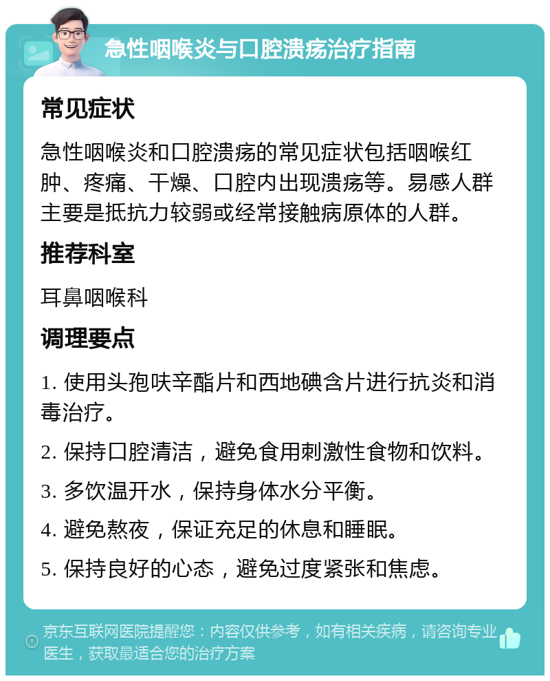 急性咽喉炎与口腔溃疡治疗指南 常见症状 急性咽喉炎和口腔溃疡的常见症状包括咽喉红肿、疼痛、干燥、口腔内出现溃疡等。易感人群主要是抵抗力较弱或经常接触病原体的人群。 推荐科室 耳鼻咽喉科 调理要点 1. 使用头孢呋辛酯片和西地碘含片进行抗炎和消毒治疗。 2. 保持口腔清洁，避免食用刺激性食物和饮料。 3. 多饮温开水，保持身体水分平衡。 4. 避免熬夜，保证充足的休息和睡眠。 5. 保持良好的心态，避免过度紧张和焦虑。