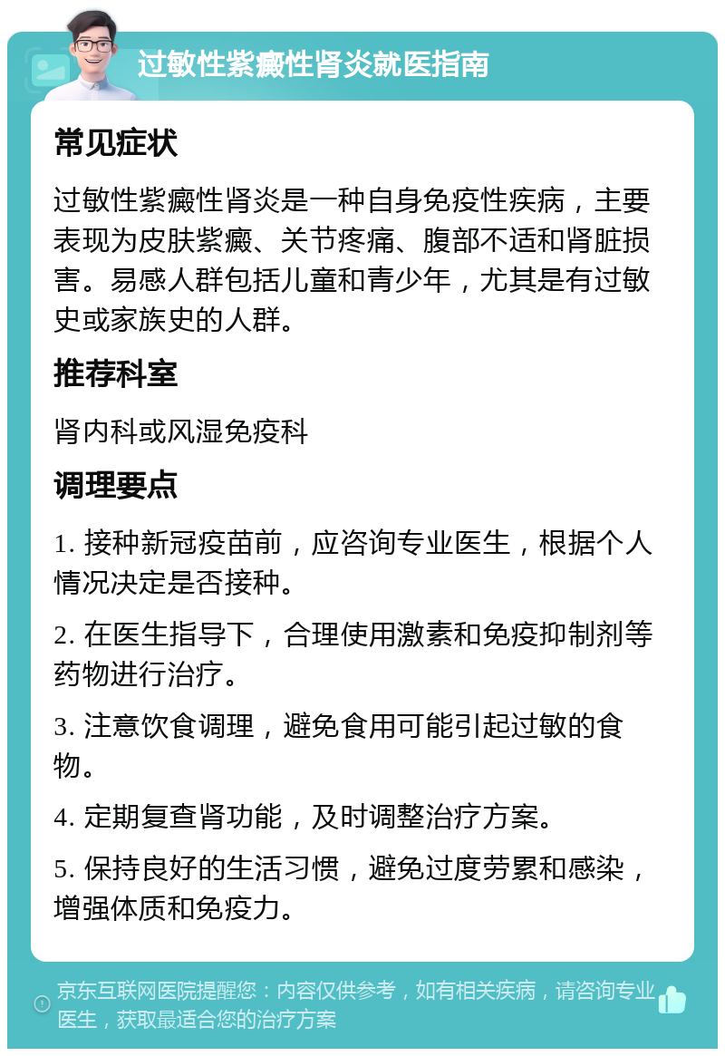 过敏性紫癜性肾炎就医指南 常见症状 过敏性紫癜性肾炎是一种自身免疫性疾病，主要表现为皮肤紫癜、关节疼痛、腹部不适和肾脏损害。易感人群包括儿童和青少年，尤其是有过敏史或家族史的人群。 推荐科室 肾内科或风湿免疫科 调理要点 1. 接种新冠疫苗前，应咨询专业医生，根据个人情况决定是否接种。 2. 在医生指导下，合理使用激素和免疫抑制剂等药物进行治疗。 3. 注意饮食调理，避免食用可能引起过敏的食物。 4. 定期复查肾功能，及时调整治疗方案。 5. 保持良好的生活习惯，避免过度劳累和感染，增强体质和免疫力。