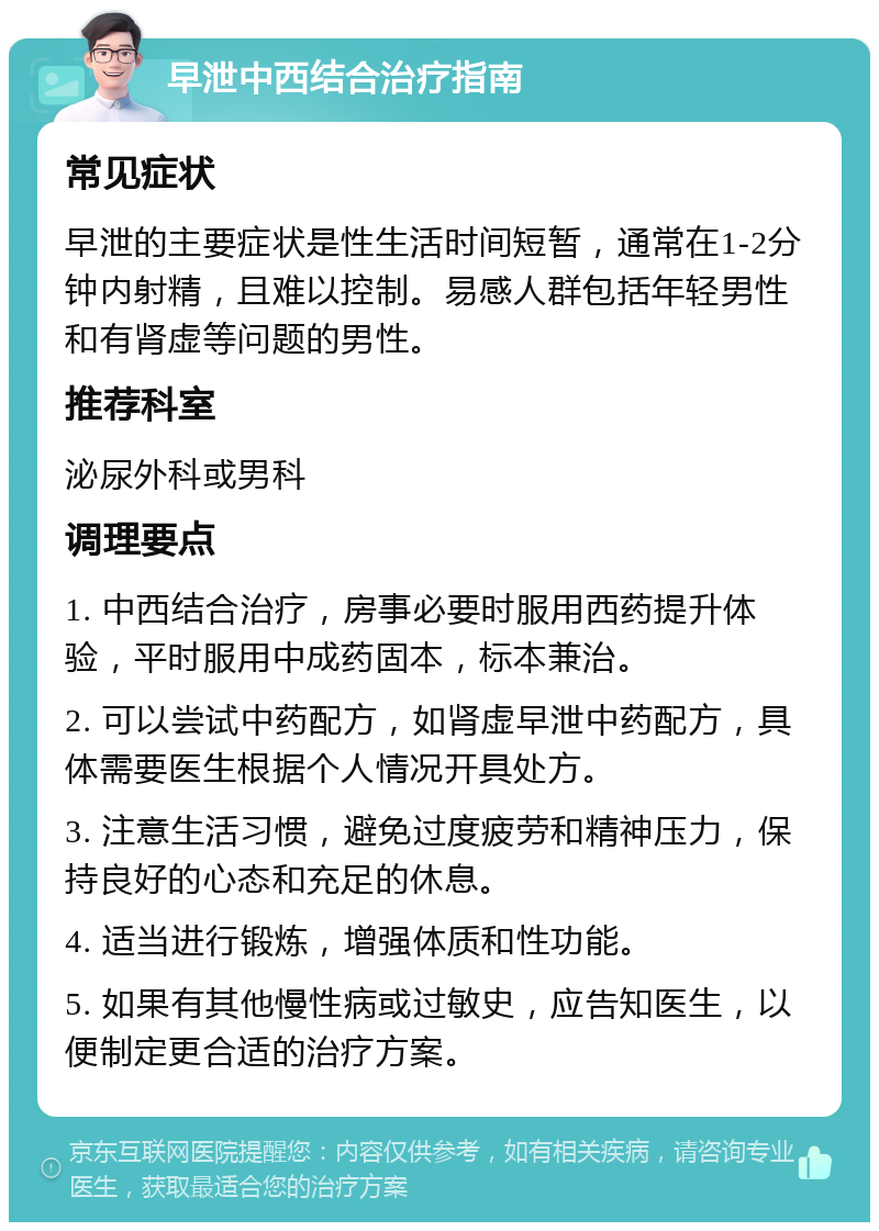 早泄中西结合治疗指南 常见症状 早泄的主要症状是性生活时间短暂，通常在1-2分钟内射精，且难以控制。易感人群包括年轻男性和有肾虚等问题的男性。 推荐科室 泌尿外科或男科 调理要点 1. 中西结合治疗，房事必要时服用西药提升体验，平时服用中成药固本，标本兼治。 2. 可以尝试中药配方，如肾虚早泄中药配方，具体需要医生根据个人情况开具处方。 3. 注意生活习惯，避免过度疲劳和精神压力，保持良好的心态和充足的休息。 4. 适当进行锻炼，增强体质和性功能。 5. 如果有其他慢性病或过敏史，应告知医生，以便制定更合适的治疗方案。