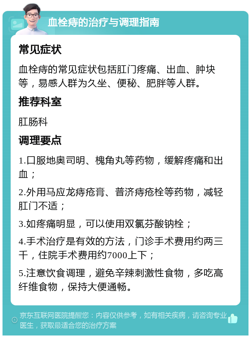 血栓痔的治疗与调理指南 常见症状 血栓痔的常见症状包括肛门疼痛、出血、肿块等，易感人群为久坐、便秘、肥胖等人群。 推荐科室 肛肠科 调理要点 1.口服地奥司明、槐角丸等药物，缓解疼痛和出血； 2.外用马应龙痔疮膏、普济痔疮栓等药物，减轻肛门不适； 3.如疼痛明显，可以使用双氯芬酸钠栓； 4.手术治疗是有效的方法，门诊手术费用约两三千，住院手术费用约7000上下； 5.注意饮食调理，避免辛辣刺激性食物，多吃高纤维食物，保持大便通畅。