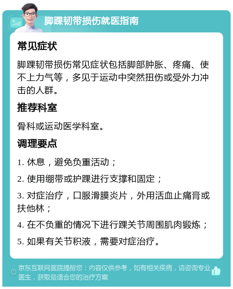 脚踝韧带损伤就医指南 常见症状 脚踝韧带损伤常见症状包括脚部肿胀、疼痛、使不上力气等，多见于运动中突然扭伤或受外力冲击的人群。 推荐科室 骨科或运动医学科室。 调理要点 1. 休息，避免负重活动； 2. 使用绷带或护踝进行支撑和固定； 3. 对症治疗，口服滑膜炎片，外用活血止痛膏或扶他林； 4. 在不负重的情况下进行踝关节周围肌肉锻炼； 5. 如果有关节积液，需要对症治疗。