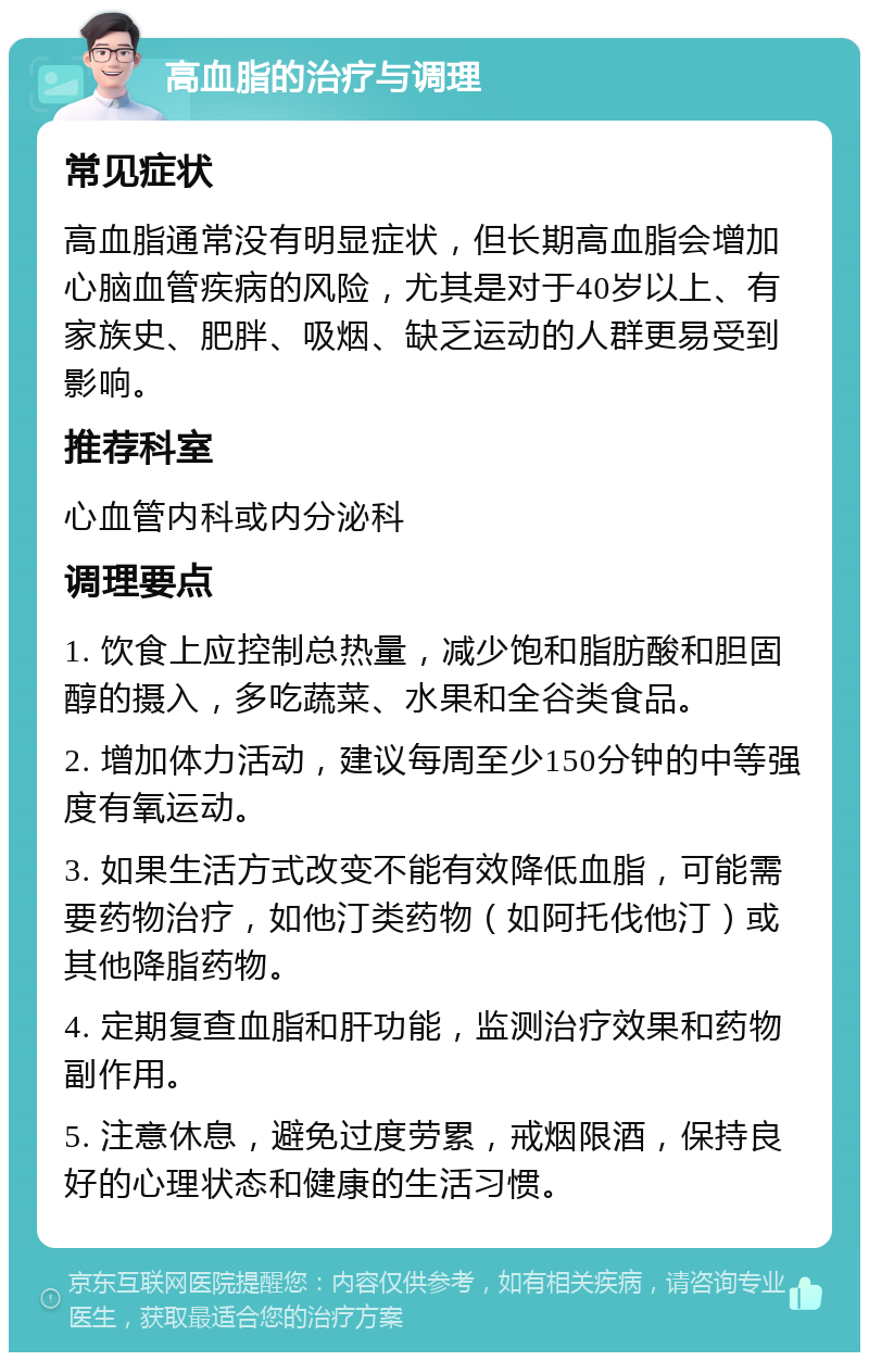 高血脂的治疗与调理 常见症状 高血脂通常没有明显症状，但长期高血脂会增加心脑血管疾病的风险，尤其是对于40岁以上、有家族史、肥胖、吸烟、缺乏运动的人群更易受到影响。 推荐科室 心血管内科或内分泌科 调理要点 1. 饮食上应控制总热量，减少饱和脂肪酸和胆固醇的摄入，多吃蔬菜、水果和全谷类食品。 2. 增加体力活动，建议每周至少150分钟的中等强度有氧运动。 3. 如果生活方式改变不能有效降低血脂，可能需要药物治疗，如他汀类药物（如阿托伐他汀）或其他降脂药物。 4. 定期复查血脂和肝功能，监测治疗效果和药物副作用。 5. 注意休息，避免过度劳累，戒烟限酒，保持良好的心理状态和健康的生活习惯。