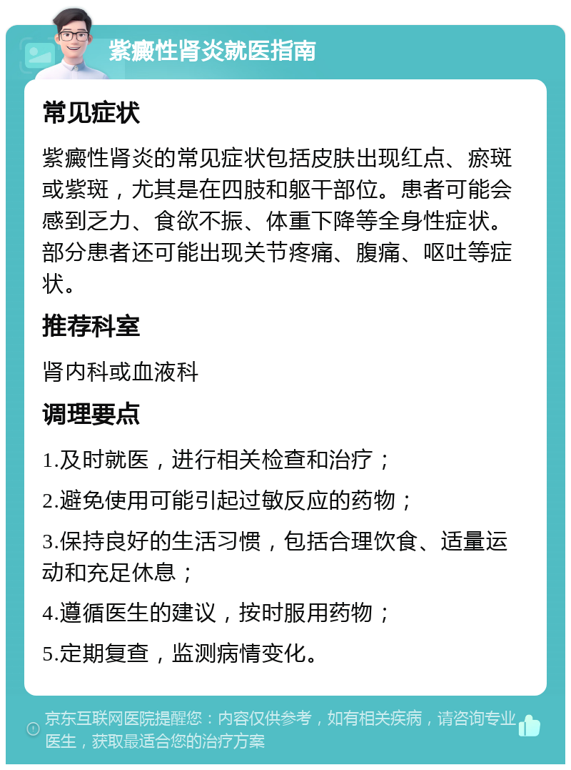 紫癜性肾炎就医指南 常见症状 紫癜性肾炎的常见症状包括皮肤出现红点、瘀斑或紫斑，尤其是在四肢和躯干部位。患者可能会感到乏力、食欲不振、体重下降等全身性症状。部分患者还可能出现关节疼痛、腹痛、呕吐等症状。 推荐科室 肾内科或血液科 调理要点 1.及时就医，进行相关检查和治疗； 2.避免使用可能引起过敏反应的药物； 3.保持良好的生活习惯，包括合理饮食、适量运动和充足休息； 4.遵循医生的建议，按时服用药物； 5.定期复查，监测病情变化。