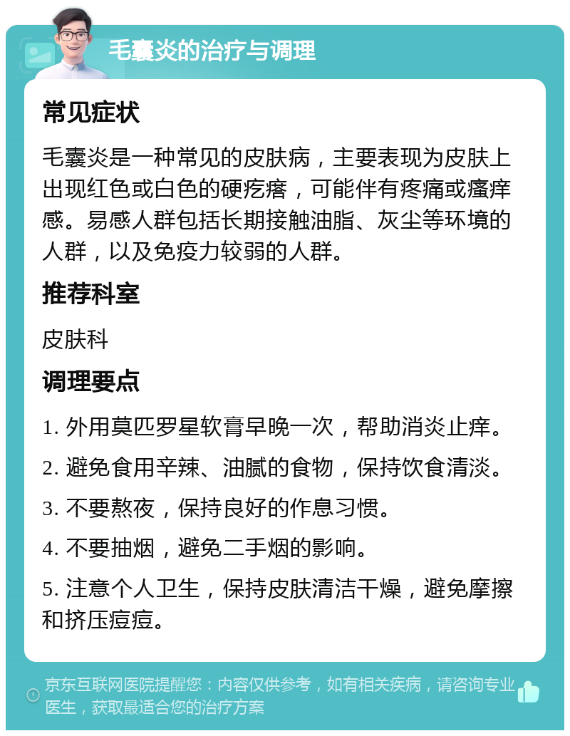 毛囊炎的治疗与调理 常见症状 毛囊炎是一种常见的皮肤病，主要表现为皮肤上出现红色或白色的硬疙瘩，可能伴有疼痛或瘙痒感。易感人群包括长期接触油脂、灰尘等环境的人群，以及免疫力较弱的人群。 推荐科室 皮肤科 调理要点 1. 外用莫匹罗星软膏早晚一次，帮助消炎止痒。 2. 避免食用辛辣、油腻的食物，保持饮食清淡。 3. 不要熬夜，保持良好的作息习惯。 4. 不要抽烟，避免二手烟的影响。 5. 注意个人卫生，保持皮肤清洁干燥，避免摩擦和挤压痘痘。