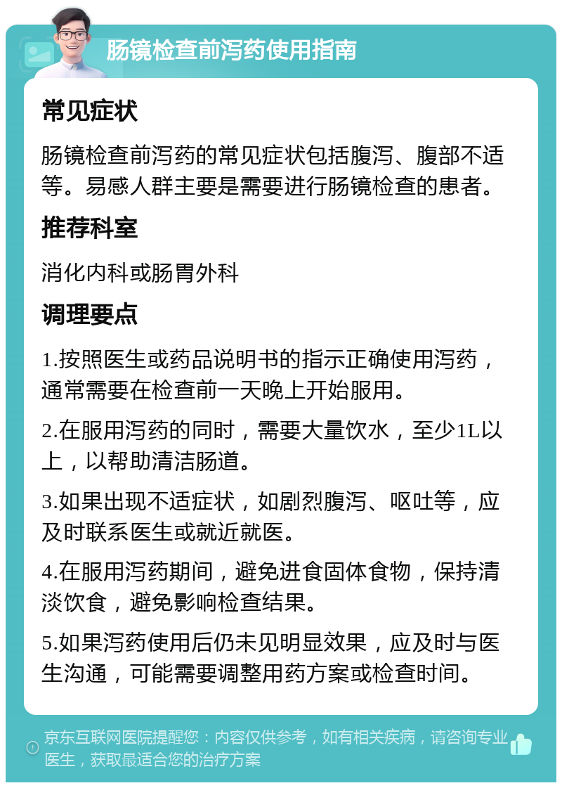 肠镜检查前泻药使用指南 常见症状 肠镜检查前泻药的常见症状包括腹泻、腹部不适等。易感人群主要是需要进行肠镜检查的患者。 推荐科室 消化内科或肠胃外科 调理要点 1.按照医生或药品说明书的指示正确使用泻药，通常需要在检查前一天晚上开始服用。 2.在服用泻药的同时，需要大量饮水，至少1L以上，以帮助清洁肠道。 3.如果出现不适症状，如剧烈腹泻、呕吐等，应及时联系医生或就近就医。 4.在服用泻药期间，避免进食固体食物，保持清淡饮食，避免影响检查结果。 5.如果泻药使用后仍未见明显效果，应及时与医生沟通，可能需要调整用药方案或检查时间。