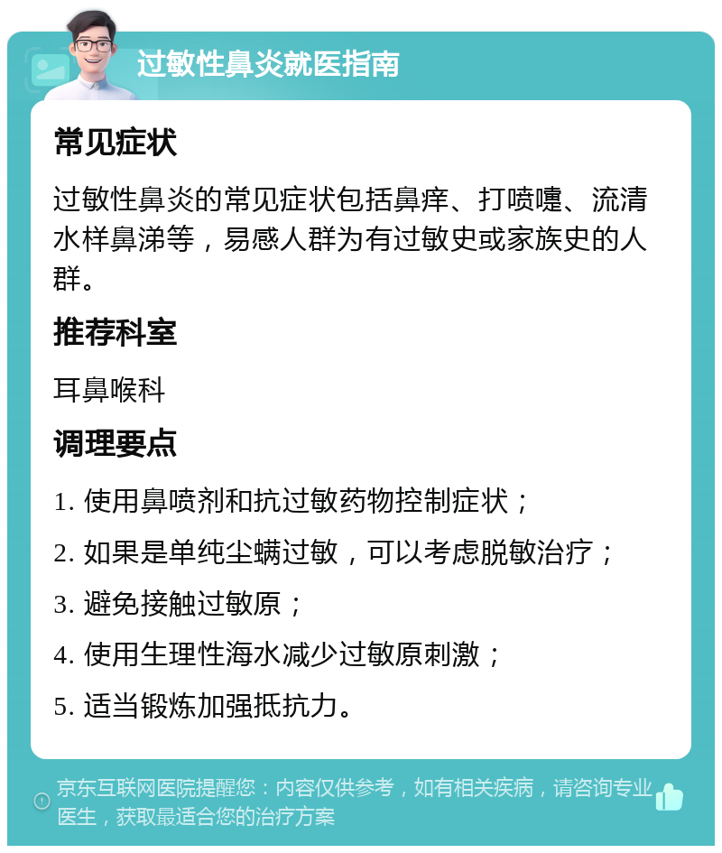 过敏性鼻炎就医指南 常见症状 过敏性鼻炎的常见症状包括鼻痒、打喷嚏、流清水样鼻涕等，易感人群为有过敏史或家族史的人群。 推荐科室 耳鼻喉科 调理要点 1. 使用鼻喷剂和抗过敏药物控制症状； 2. 如果是单纯尘螨过敏，可以考虑脱敏治疗； 3. 避免接触过敏原； 4. 使用生理性海水减少过敏原刺激； 5. 适当锻炼加强抵抗力。