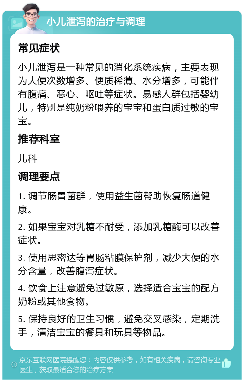 小儿泄泻的治疗与调理 常见症状 小儿泄泻是一种常见的消化系统疾病，主要表现为大便次数增多、便质稀薄、水分增多，可能伴有腹痛、恶心、呕吐等症状。易感人群包括婴幼儿，特别是纯奶粉喂养的宝宝和蛋白质过敏的宝宝。 推荐科室 儿科 调理要点 1. 调节肠胃菌群，使用益生菌帮助恢复肠道健康。 2. 如果宝宝对乳糖不耐受，添加乳糖酶可以改善症状。 3. 使用思密达等胃肠粘膜保护剂，减少大便的水分含量，改善腹泻症状。 4. 饮食上注意避免过敏原，选择适合宝宝的配方奶粉或其他食物。 5. 保持良好的卫生习惯，避免交叉感染，定期洗手，清洁宝宝的餐具和玩具等物品。