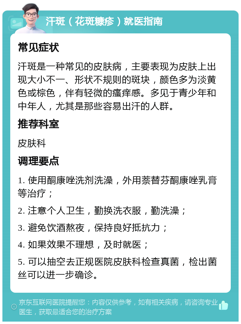 汗斑（花斑糠疹）就医指南 常见症状 汗斑是一种常见的皮肤病，主要表现为皮肤上出现大小不一、形状不规则的斑块，颜色多为淡黄色或棕色，伴有轻微的瘙痒感。多见于青少年和中年人，尤其是那些容易出汗的人群。 推荐科室 皮肤科 调理要点 1. 使用酮康唑洗剂洗澡，外用萘替芬酮康唑乳膏等治疗； 2. 注意个人卫生，勤换洗衣服，勤洗澡； 3. 避免饮酒熬夜，保持良好抵抗力； 4. 如果效果不理想，及时就医； 5. 可以抽空去正规医院皮肤科检查真菌，检出菌丝可以进一步确诊。