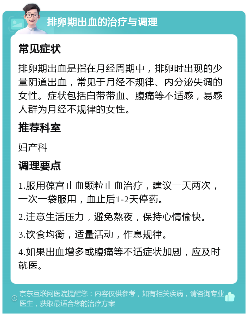 排卵期出血的治疗与调理 常见症状 排卵期出血是指在月经周期中，排卵时出现的少量阴道出血，常见于月经不规律、内分泌失调的女性。症状包括白带带血、腹痛等不适感，易感人群为月经不规律的女性。 推荐科室 妇产科 调理要点 1.服用葆宫止血颗粒止血治疗，建议一天两次，一次一袋服用，血止后1-2天停药。 2.注意生活压力，避免熬夜，保持心情愉快。 3.饮食均衡，适量活动，作息规律。 4.如果出血增多或腹痛等不适症状加剧，应及时就医。