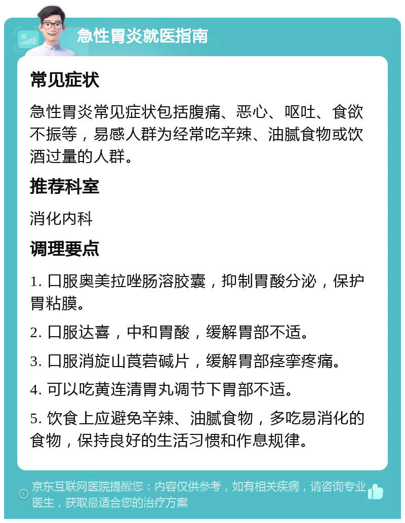 急性胃炎就医指南 常见症状 急性胃炎常见症状包括腹痛、恶心、呕吐、食欲不振等，易感人群为经常吃辛辣、油腻食物或饮酒过量的人群。 推荐科室 消化内科 调理要点 1. 口服奥美拉唑肠溶胶囊，抑制胃酸分泌，保护胃粘膜。 2. 口服达喜，中和胃酸，缓解胃部不适。 3. 口服消旋山莨菪碱片，缓解胃部痉挛疼痛。 4. 可以吃黄连清胃丸调节下胃部不适。 5. 饮食上应避免辛辣、油腻食物，多吃易消化的食物，保持良好的生活习惯和作息规律。