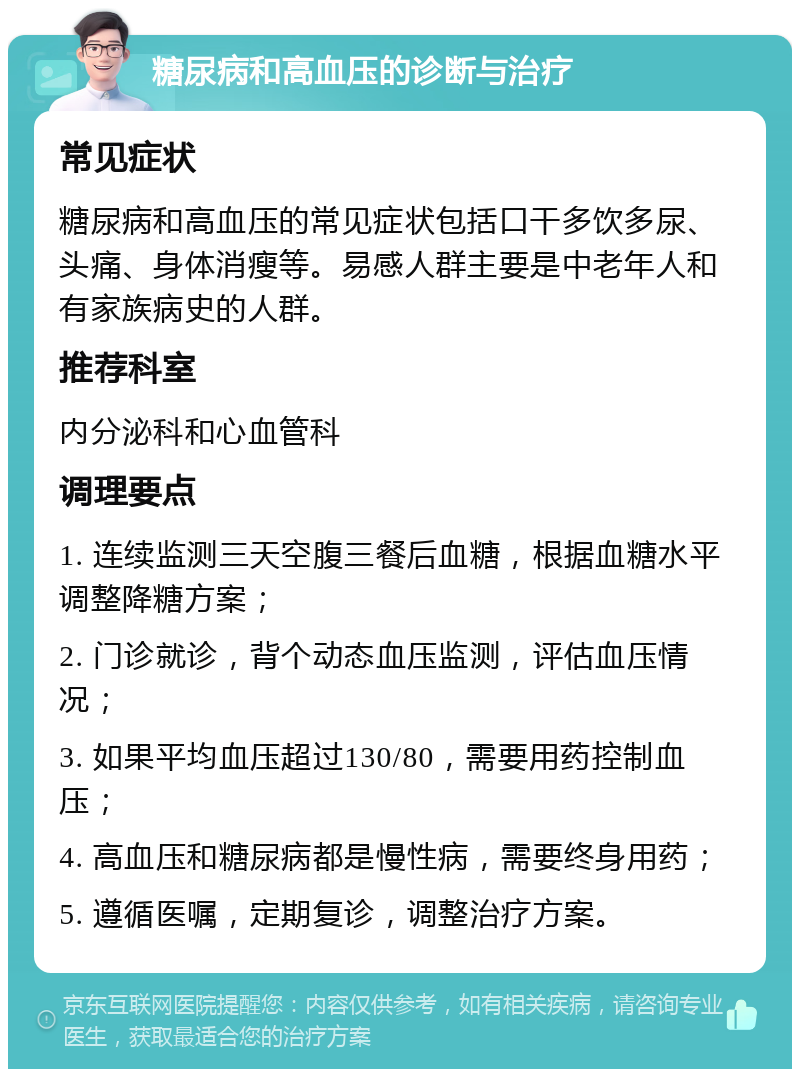 糖尿病和高血压的诊断与治疗 常见症状 糖尿病和高血压的常见症状包括口干多饮多尿、头痛、身体消瘦等。易感人群主要是中老年人和有家族病史的人群。 推荐科室 内分泌科和心血管科 调理要点 1. 连续监测三天空腹三餐后血糖，根据血糖水平调整降糖方案； 2. 门诊就诊，背个动态血压监测，评估血压情况； 3. 如果平均血压超过130/80，需要用药控制血压； 4. 高血压和糖尿病都是慢性病，需要终身用药； 5. 遵循医嘱，定期复诊，调整治疗方案。