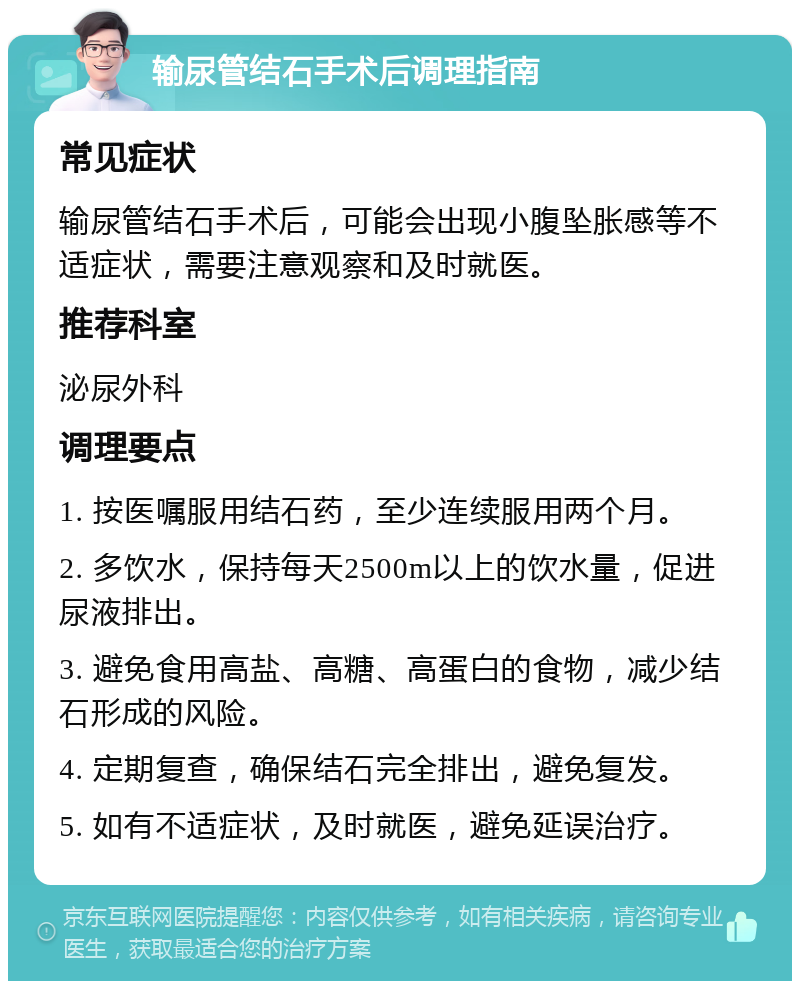 输尿管结石手术后调理指南 常见症状 输尿管结石手术后，可能会出现小腹坠胀感等不适症状，需要注意观察和及时就医。 推荐科室 泌尿外科 调理要点 1. 按医嘱服用结石药，至少连续服用两个月。 2. 多饮水，保持每天2500m以上的饮水量，促进尿液排出。 3. 避免食用高盐、高糖、高蛋白的食物，减少结石形成的风险。 4. 定期复查，确保结石完全排出，避免复发。 5. 如有不适症状，及时就医，避免延误治疗。