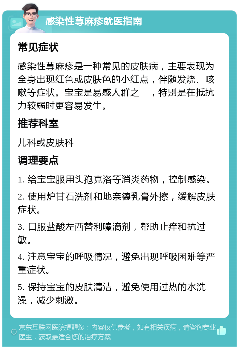 感染性荨麻疹就医指南 常见症状 感染性荨麻疹是一种常见的皮肤病，主要表现为全身出现红色或皮肤色的小红点，伴随发烧、咳嗽等症状。宝宝是易感人群之一，特别是在抵抗力较弱时更容易发生。 推荐科室 儿科或皮肤科 调理要点 1. 给宝宝服用头孢克洛等消炎药物，控制感染。 2. 使用炉甘石洗剂和地奈德乳膏外擦，缓解皮肤症状。 3. 口服盐酸左西替利嗪滴剂，帮助止痒和抗过敏。 4. 注意宝宝的呼吸情况，避免出现呼吸困难等严重症状。 5. 保持宝宝的皮肤清洁，避免使用过热的水洗澡，减少刺激。