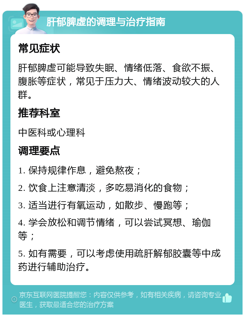 肝郁脾虚的调理与治疗指南 常见症状 肝郁脾虚可能导致失眠、情绪低落、食欲不振、腹胀等症状，常见于压力大、情绪波动较大的人群。 推荐科室 中医科或心理科 调理要点 1. 保持规律作息，避免熬夜； 2. 饮食上注意清淡，多吃易消化的食物； 3. 适当进行有氧运动，如散步、慢跑等； 4. 学会放松和调节情绪，可以尝试冥想、瑜伽等； 5. 如有需要，可以考虑使用疏肝解郁胶囊等中成药进行辅助治疗。