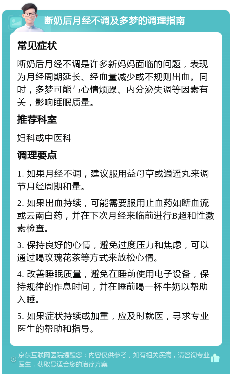 断奶后月经不调及多梦的调理指南 常见症状 断奶后月经不调是许多新妈妈面临的问题，表现为月经周期延长、经血量减少或不规则出血。同时，多梦可能与心情烦躁、内分泌失调等因素有关，影响睡眠质量。 推荐科室 妇科或中医科 调理要点 1. 如果月经不调，建议服用益母草或逍遥丸来调节月经周期和量。 2. 如果出血持续，可能需要服用止血药如断血流或云南白药，并在下次月经来临前进行B超和性激素检查。 3. 保持良好的心情，避免过度压力和焦虑，可以通过喝玫瑰花茶等方式来放松心情。 4. 改善睡眠质量，避免在睡前使用电子设备，保持规律的作息时间，并在睡前喝一杯牛奶以帮助入睡。 5. 如果症状持续或加重，应及时就医，寻求专业医生的帮助和指导。